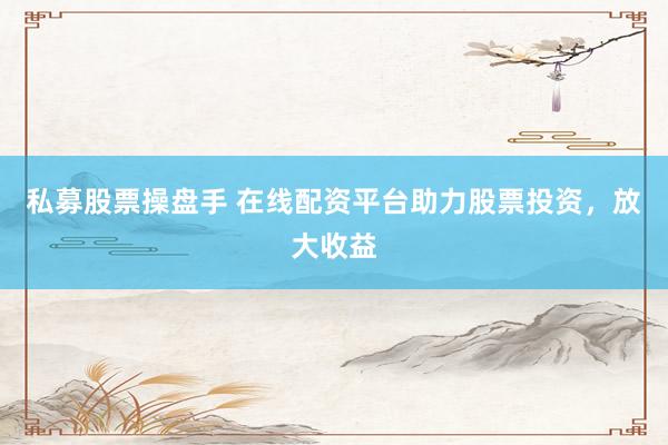 私募股票操盘手 在线配资平台助力股票投资，放大收益