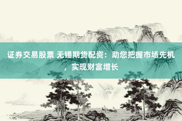 证券交易股票 无锡期货配资：助您把握市场先机，实现财富增长